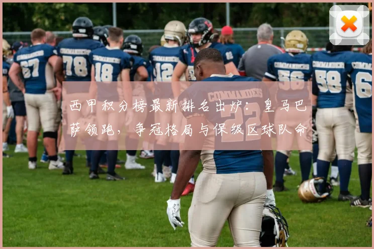 西甲积分榜最新排名出炉:皇马巴萨领跑,争冠格局与保级区球队命运全解析