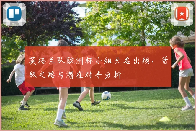 英格兰队欧洲杯小组头名出线，晋级之路与潜在对手分析