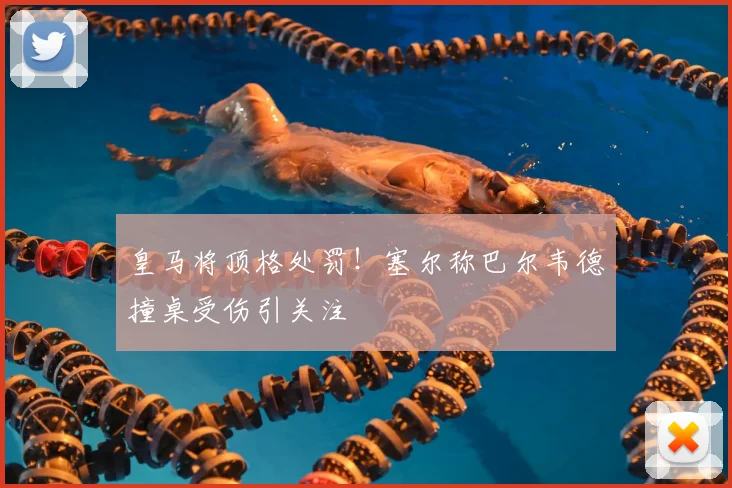 皇马将顶格处罚！塞尔称巴尔韦德撞桌受伤引关注
