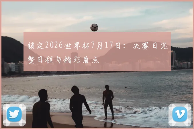 锁定2026世界杯7月17日：决赛日完整日程与精彩看点