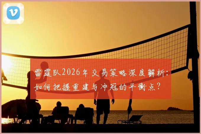 雷霆队2026年交易策略深度解析:如何把握重建与冲冠的平衡点?
