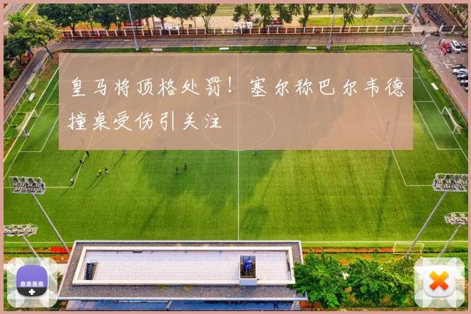 皇马将顶格处罚！塞尔称巴尔韦德撞桌受伤引关注